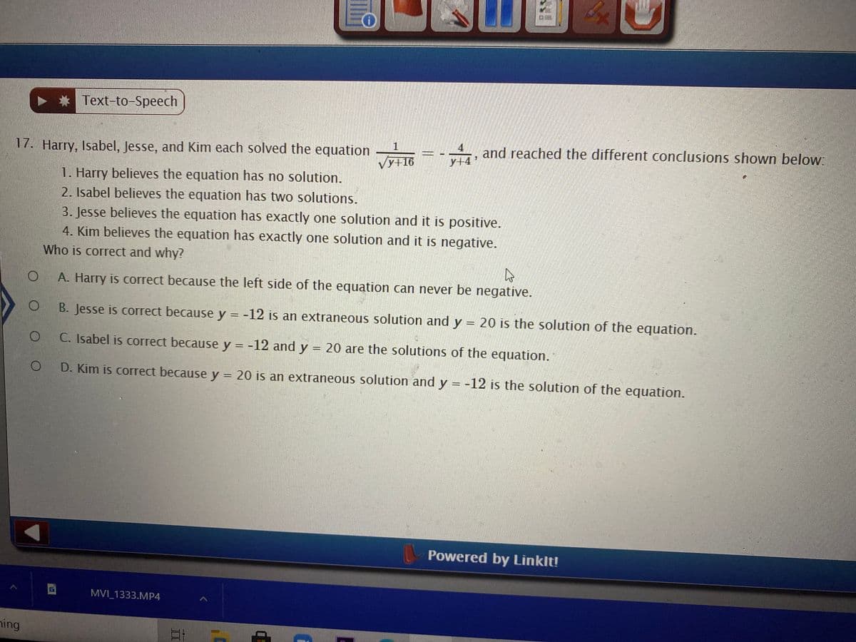 Text-to-Speech
4
17. Harry, Isabel, Jesse, and Kim each solved the equation
and reached the different conclusions shown below:
y+16
y+4
1. Harry believes the equation has no solution.
2. Isabel believes the equation has two solutions.
3. Jesse believes the equation has exactly one solution and it is positīve.
4. Kim believes the equation has exactly one solution and it is negative.
Who is correct and why?
A. Harry is correct because the left side of the equation can never be negative.
B. Jesse is correct because y = -12 is an extraneous solution and y = 20 is the solution of the equation.
C. Isabel is correct because y = -12 and y = 20 are the solutions of the equation.
D. Kim is correct because y = 20 is an extraneous solution and y = -12 is the solution of the equation.
Powered by Linklt!
MVI 1333.MP4
hing
