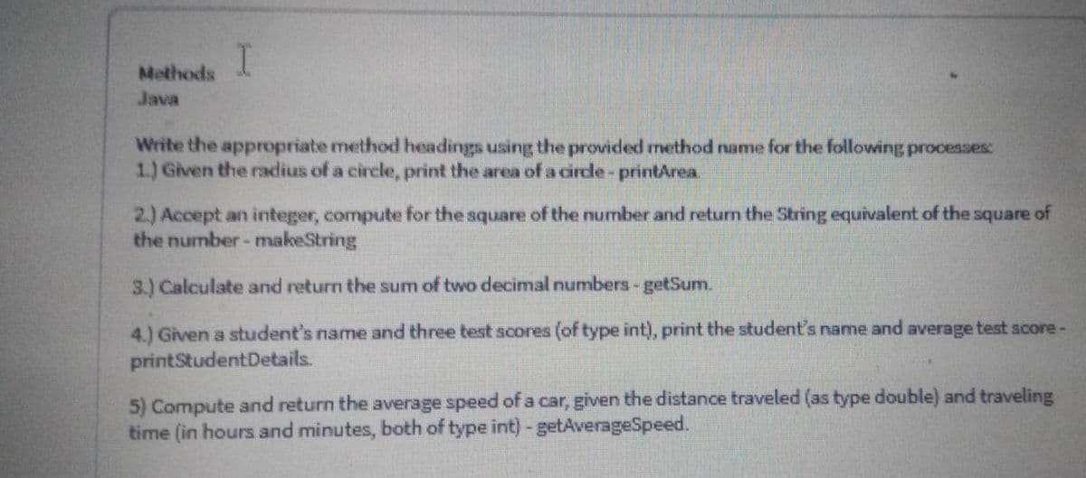 Methods
Java
Write the appropriate method headings using the provided method name for the following processes:
1) Given the radius of a circle, print the area of a circle- printArea.
2) Accept an integer, compute for the square of the number and returm the String equivalent of the square of
the number-makeString
3.) Calculate and return the sum of two decimal numbers-getSum.
4.) Given a student's name and three test scores (of type int), print the student's name and average test score-
printStudentDetails.
5) Compute and return the average speed of a car, given the distance traveled (as type double) and traveling
time (in hours and minutes, both of type int)-getAverageSpeed.
