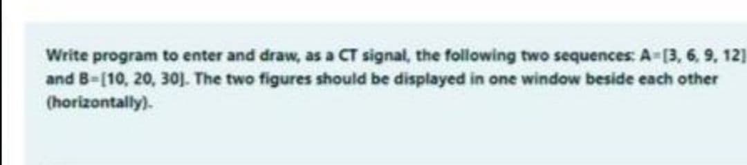 Write program to enter and draw, as a CT signal, the following two sequences: A-(3, 6, 9, 12]
and B-[10, 20, 30J. The two figures should be displayed in one window beside each other
(horizontally).
