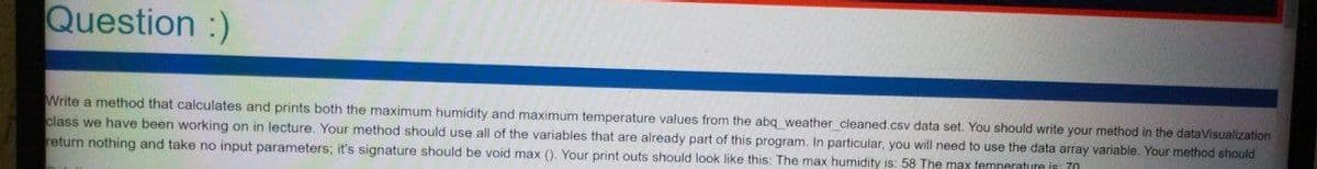 Question :)
Write a method that calculates and prints both the maximum humidity and maximum temperature values from the abq weather cleaned.csv data set. You should write your method in the dataVisualization
class we have been working on in lecture. Your method should use all of the variables that are already part of this program. In particular, you will need to use the data array variable. Your method should
return nothing and take no input parameters; it's signature should be void max (). Your print outs should look like this: The max humidity is: 58 The max temneratuure
70
