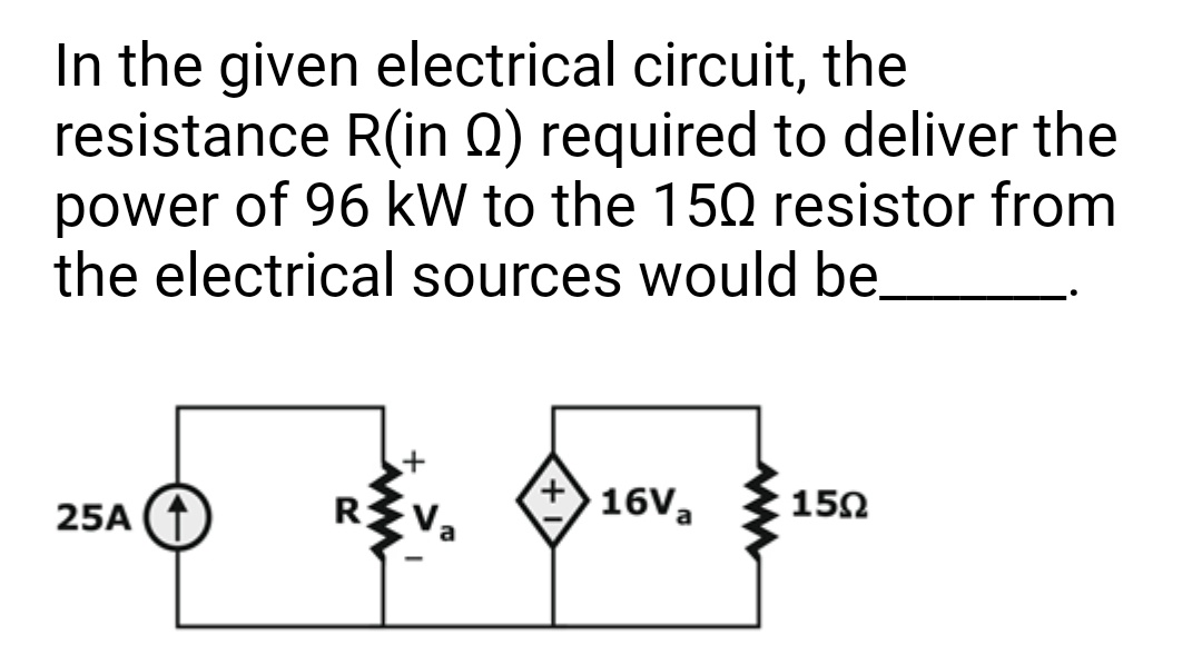 In the given electrical circuit, the
resistance R(in 2) required to deliver the
power of 96 kW to the 150 resistor from
the electrical sources would be
16Va
15Ω
/ 0
25A (
R