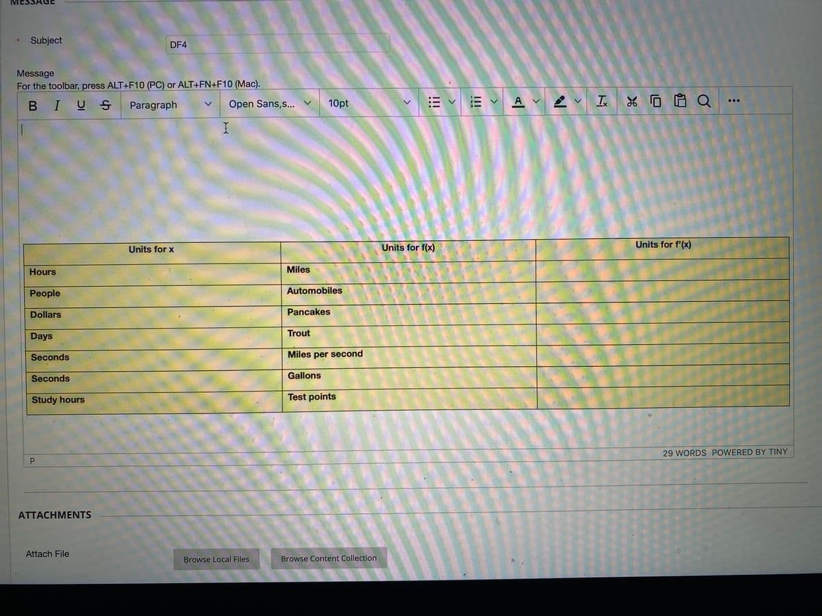 Subject
DF4
Message
For the toolbar, press ALT+F10 (PC) or ALT+FN+F10 (Mac).
BIUS
Paragraph
Open Sans,s... v
10pt
E V A V I
Q
I
Units for x
Units for f(x)
Units for f'(x)
Hours
Miles
People
Automobiles
Dollars
Pancakes
Days
Trout
Seconds
Miles per second
Seconds
Gallons
Study hours
Test points
29 WORDS POWERED BY TINY
ATTACHMENTS
Attach File
Browse Local Files
Browse Content Collection
!!
