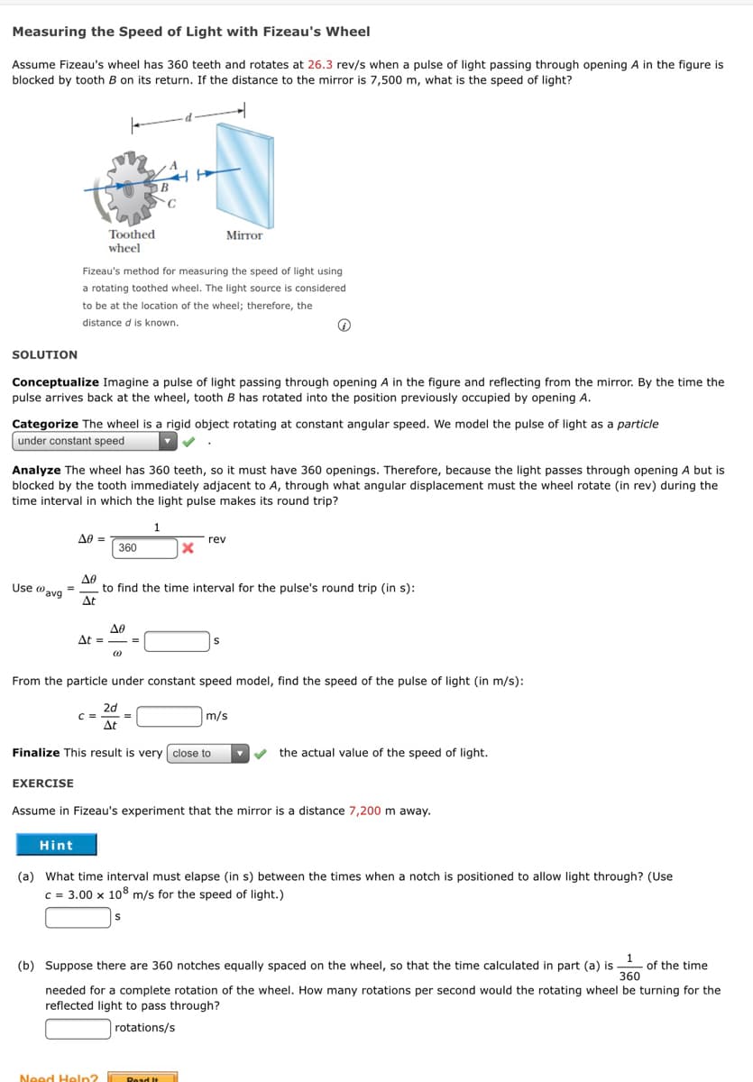 Measuring the Speed of Light with Fizeau's Wheel
Assume Fizeau's wheel has 360 teeth and rotates at 26.3 rev/s when a pulse of light passing through opening A in the figure is
blocked by tooth B on its return. If the distance to the mirror is 7,500 m, what is the speed of light?
В
Toothed
Mirror
wheel
Fizeau's method for measuring the speed of light using
a rotating toothed wheel. The light source is considered
to be at the location of the wheel; therefore, the
distance d is known.
SOLUTION
Conceptualize Imagine a pulse of light passing through opening A in the figure and reflecting from the mirror. By the time the
pulse arrives back at the wheel, tooth B has rotated into the position previously occupied by opening A.
Categorize The wheel is a rigid object rotating at constant angular speed. We model the pulse of light as a particle
under constant speed
Analyze The wheel has 360 teeth, so it must have 360 openings. Therefore, because the light passes through opening A but is
blocked by the tooth immediately adjacent to A, through what angular displacement must the wheel rotate (in rev) during the
time interval in which the light pulse makes its round trip?
1
A0 =
360
rev
A0
to find the time interval for the pulse's round trip (in s):
At
Use @avg
At =
Δε
From the particle under constant speed model, find the speed of the pulse of light (in m/s):
2d
C =
Δε
m/s
Finalize This result is very close to
the actual value of the speed of light.
EXERCISE
Assume in Fizeau's experiment that the mirror is a distance 7,200 m away.
Hint
(a) What time interval must elapse (in s) between the times when a notch is positioned to allow light through? (Use
c = 3.00 x 108 m/s for the speed of light.)
1
of the time
360
(b) Suppose there are 360 notches equally spaced on the wheel, so that the time calculated in part (a) is
needed for a complete rotation of the wheel. How many rotations per second would the rotating wheel be turning for the
reflected light to pass through?
rotations/s
Need Heln?
Read It
