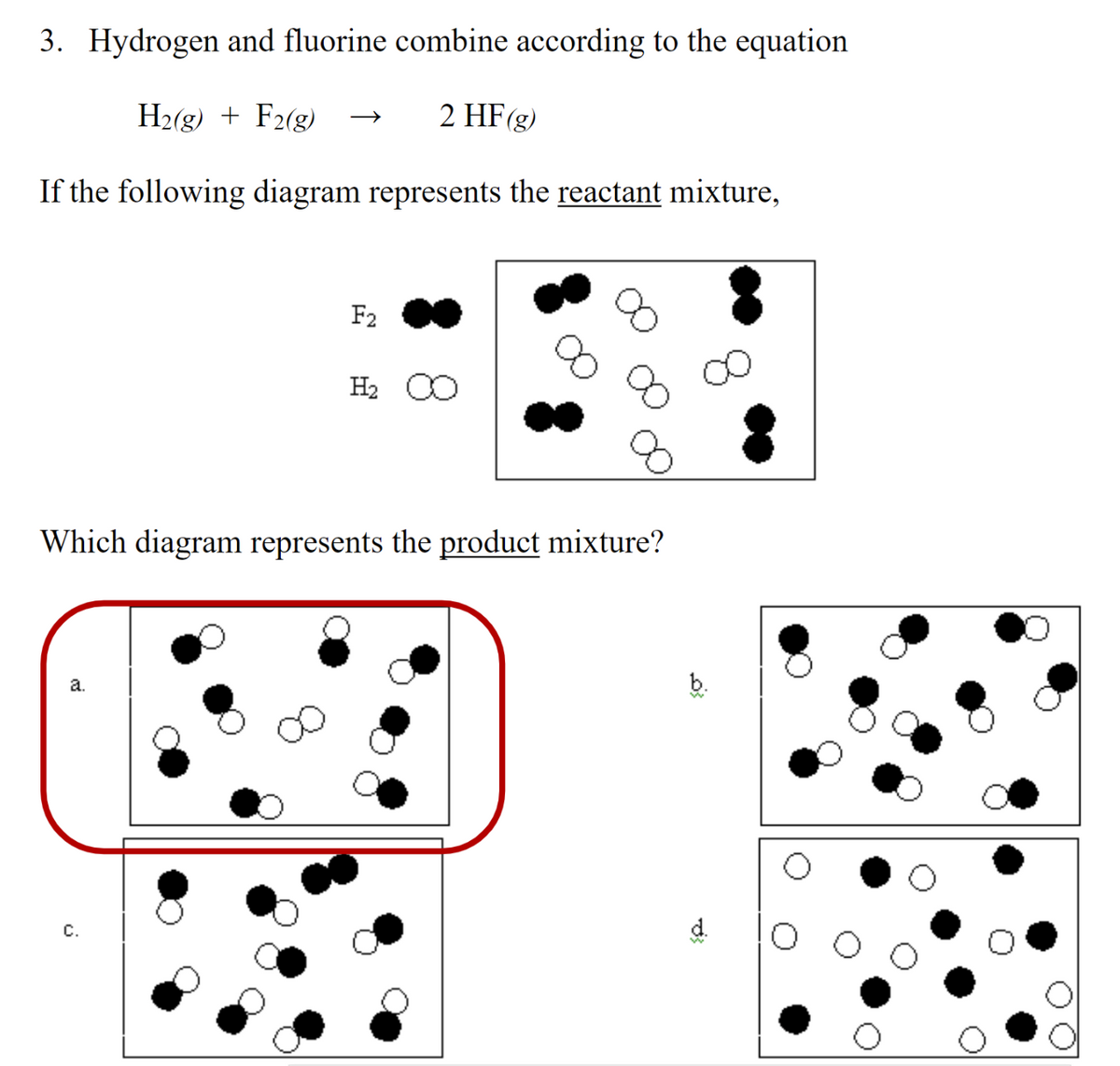 3. Hydrogen and fluorine combine according to the equation
H2(g) + F2(g)
2 HF(g)
If the following diagram represents the reactant mixture,
F2
H2
Which diagram represents the product mixture?
a.
d.
C.
