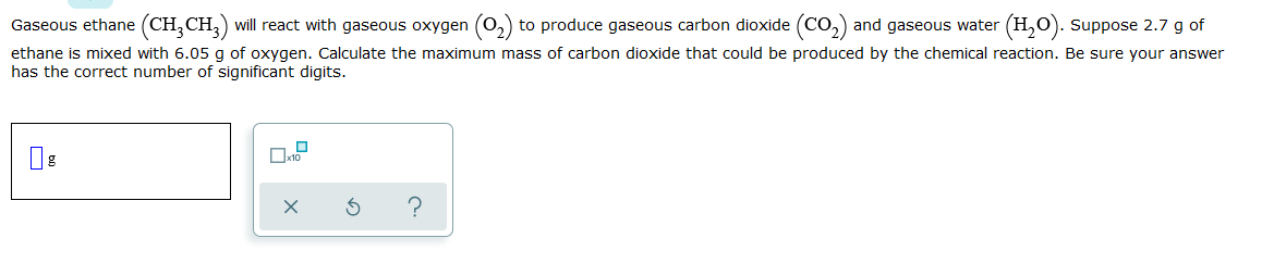 Gaseous ethane (CH,CH,) will react with gaseous oxygen (0,) to produce gaseous carbon dioxide (CO,) and gaseous water (H,0). suppose 2.7 g of
ethane is mixed with 6.05 g of oxygen. Calculate the maximum mass of carbon dioxide that could be produced by the chemical reaction. Be sure your answer
has the correct number of significant digits.
