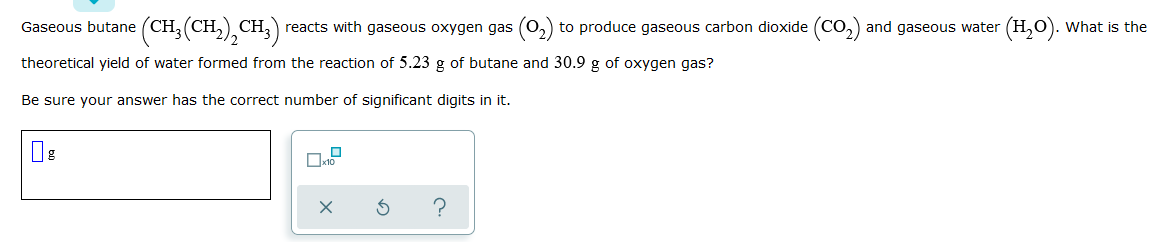 Gaseous butane (CH, (CH,) CH, ) reacts with gaseous oxygen gas (O, to produce gaseous carbon dioxide (Co,) and gaseous water (H,0). What is the
theoretical yield of water formed from the reaction of 5.23 g of butane and 30.9 g of oxygen gas?
Be sure your answer has the correct number of significant digits in it.
