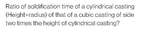 Ratio of soldification time of a cylindrical casting
(Height=radius) of that of a cubic casting of side
two times the height of cylindrical casting?
