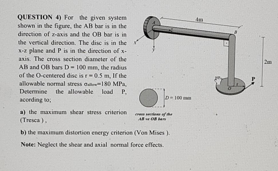 QUESTION 4) For the given system
shown in the figure, the AB bar is in the
4m
direction of z-axis and the OB bar is in
the vertical direction. The disc is in the
X-z plane and P is in the direction of x-
axis. The cross section diameter of the
2m
AB and OB bars D = 100 mm, the radius
of the O-centered disc is r 0.5 m, If the
allowable normal stress oallow=180 MPa,
Determine
the allowable
load
P,
D= 100 mm
acording to;
a) the maximum shear stress criterion
cress sections of the
AB ve OB bars
(Tresca ),
b) the maximum distortion energy criterion (Von Mises ).
Note: Neglect the shear and axial normal force effects.
