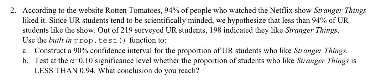 2. According to the website Rotten Tomatoes, 94% of people who watched the Netflix show Stranger Things
liked it. Since UR students tend to be scientifically minded, we hypothesize that less than 94% of UR
students like the show. Out of 219 surveyed UR students, 198 indicated they like Stranger Things.
Use the built in prop.test() function to:
a. Construct a 90% confidence interval for the proportion of UR students who like Stranger Things.
b. Test at the a=0.10 significance level whether the proportion of students who like Stranger Things is
LESS THAN 0.94. What conclusion do you reach?