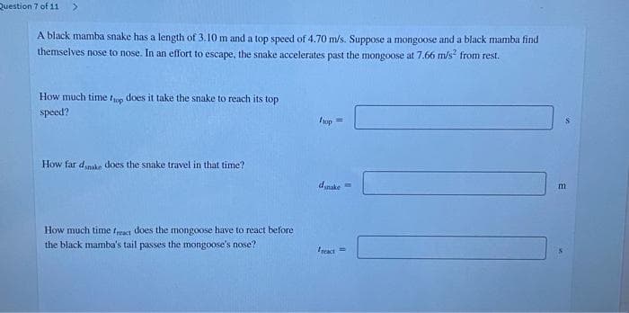 Question 7 of 11 >
A black mamba snake has a length of 3.10 m and a top speed of 4.70 m/s. Suppose a mongoose and a black mamba find
themselves nose to nose. In an effort to escape, the snake accelerates past the mongoose at 7.66 m/s² from rest.
How much time fop does it take the snake to reach its top
speed?
How far dsnake does the snake travel in that time?
How much time freact does the mongoose have to react before
the black mamba's tail passes the mongoose's nose?
hop
=
dsnake=
freact
m