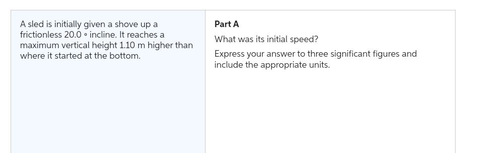 A sled is initially given a shove up a
frictionless 20.0 incline. It reaches a
maximum vertical height 1.10 m higher than
where it started at the bottom.
Part A
What was its initial speed?
Express your answer to three significant figures and
include the appropriate units.