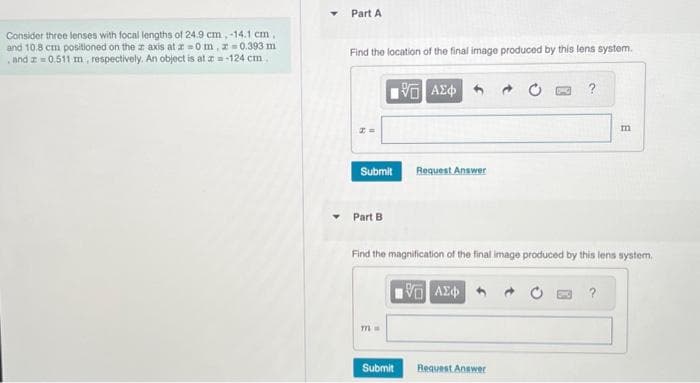 Consider three lenses with focal lengths of 24.9 cm, -14.1 cm,
and 10.8 cm positioned on the axis at z=0 m, z=0.393 m
and z=0.511 m, respectively. An object is at a=-124 cm.
Part A
Find the location of the final image produced by this lens system.
Submit
Part B
771
15. ΑΣΦ
Submit
Request Answer
Find the magnification of the final image produced by this lens system.
πVD ΑΣΦΑ
DWG
Request Answer
m
?