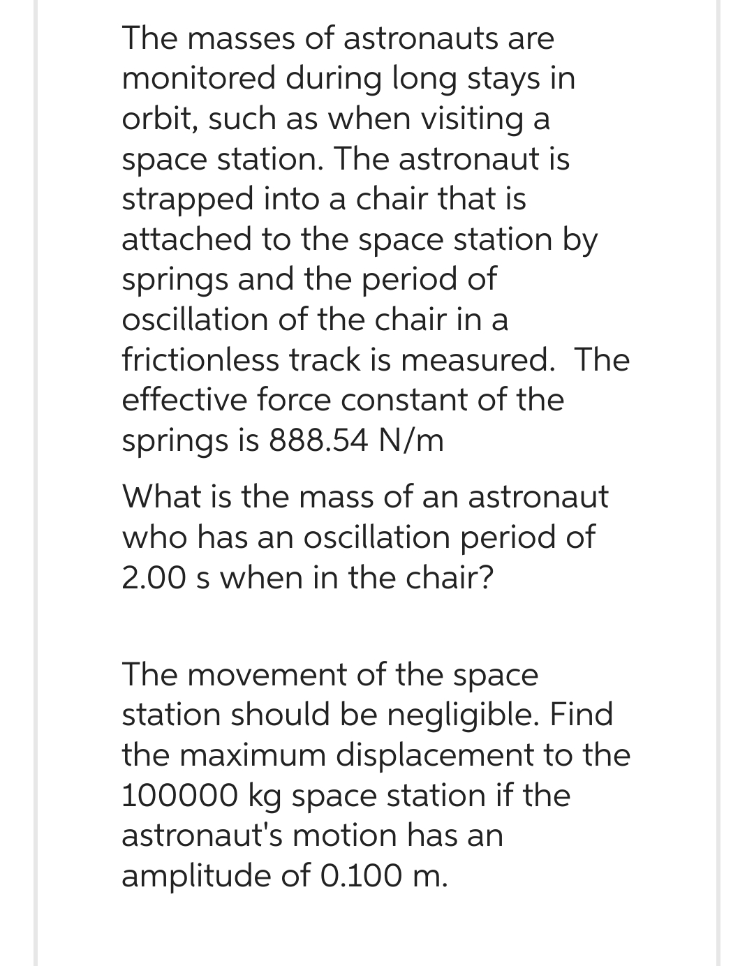 The masses of astronauts are
monitored during long stays in
orbit, such as when visiting a
space station. The astronaut is
strapped into a chair that is
attached to the space station by
springs and the period of
oscillation of the chair in a
frictionless track is measured. The
effective force constant of the
springs is 888.54 N/m
What is the mass of an astronaut
who has an oscillation period of
2.00 s when in the chair?
The movement of the space
station should be negligible. Find
the maximum displacement to the
100000 kg space station if the
astronaut's motion has an
amplitude of 0.100 m.