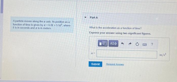 A particle moves along the z axis. Its position as a
function of time is given by z=6.8t +5.512, where
t is in seconds and z is in meters.
Part A
What is the acceleration as a function of time?
Express your answer using two significant figures.
[5] ΑΣΦΑΛ
Submit
Request Answer
?
m/s²