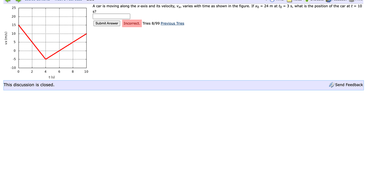 vx (m/s)
25
20
15
10
5
0
-5
-10
02
4
t(s)
This discussion is closed.
6
N
8
10
=
24 m at to = 3 s, what is the position of the car at t = 10
A car is moving along the x-axis and its velocity, vx, varies with time as shown in the figure. If xo
s?
Submit Answer Incorrect. Tries 8/99 Previous Tries
Send Feedback