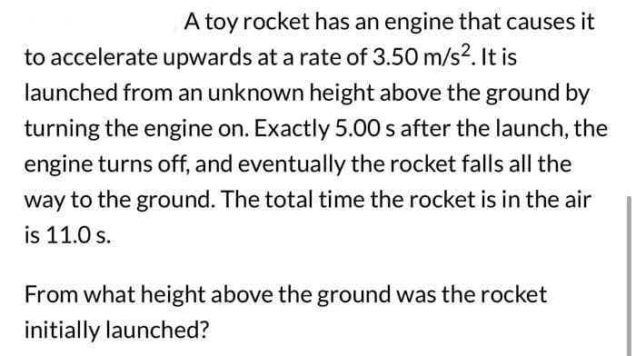 A toy rocket has an engine that causes it
to accelerate upwards at a rate of 3.50 m/s². It is
launched from an unknown height above the ground by
turning the engine on. Exactly 5.00 s after the launch, the
engine turns off, and eventually the rocket falls all the
way to the ground. The total time the rocket is in the air
is 11.0 s.
From what height above the ground was the rocket
initially launched?