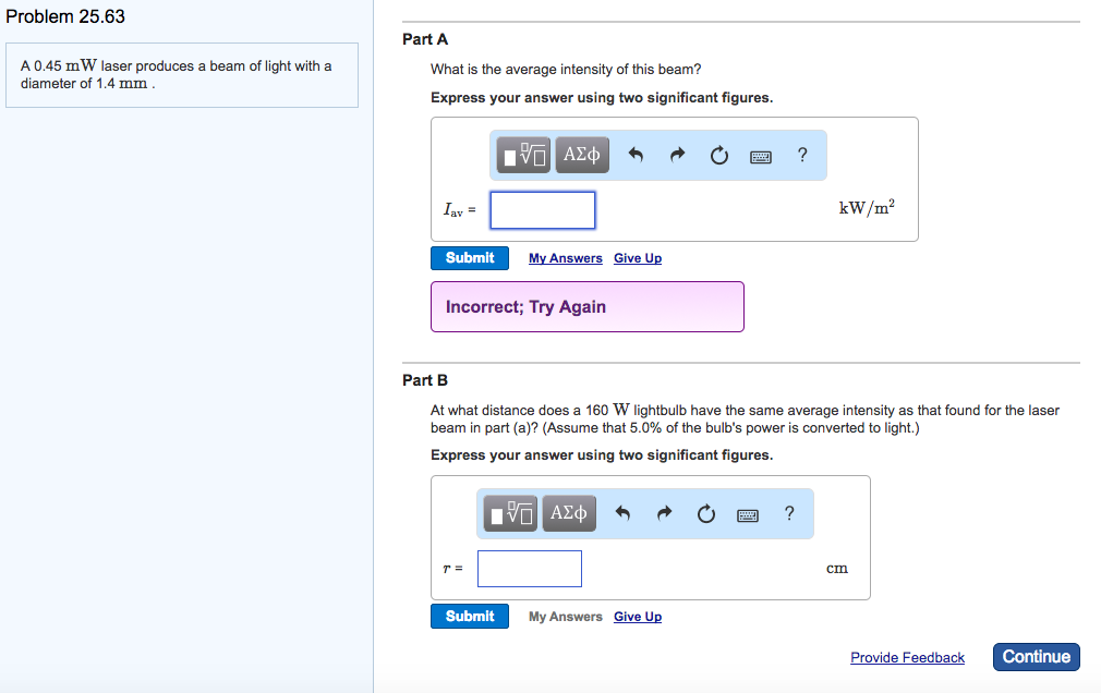 Problem 25.63
A 0.45 mW laser produces
diameter of 1.4 mm.
beam of light with a
Part A
What is the average intensity of this beam?
Express your answer using two significant figures.
Iav =
Submit
ΫΠ ΑΣΦ
Incorrect; Try Again
T =
My Answers Give Up
Submit
Part B
At what distance does a 160 W lightbulb have the same average intensity as that found for the laser
beam in part (a)? (Assume that 5.0% of the bulb's power is converted to light.)
Express your answer using two significant figures.
[Π ΑΣΦ
My Answers Give Up
?
?
kW/m²
cm
Provide Feedback
Continue