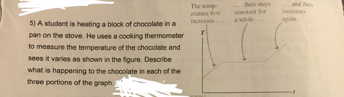 5) A student is heating a block of chocolate in a
pan on the stove. He uses a cooking thermometer
to measure the temperature of the chocolate and
sees it varies as shown in the figure. Describe
what is happening to the chocolate in each of the
three portions of the graph.
The temp-
erature first
increases ...
T:
then stays
constant for
a while...
... and then
increases
again.
t