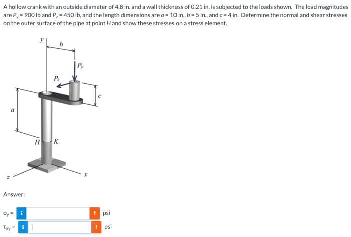 A hollow crank with an outside diameter of 4.8 in. and a wall thickness of 0.21 in. is subjected to the loads shown. The load magnitudes
are Py = 900 lb and P₂ = 450 lb, and the length dimensions are a = 10 in., b = 5 in., and c = 4 in. Determine the normal and shear stresses
on the outer surface of the pipe at point H and show these stresses on a stress element.
a
Answer:
Txy
i
i|
P₂
HK
psi
psi