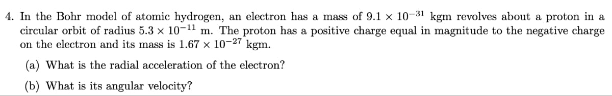 4. In the Bohr model of atomic hydrogen, an electron has a mass of 9.1 × 10-31 kgm revolves about a proton in a
circular orbit of radius 5.3 × 10-¹¹ m. The proton has a positive charge equal in magnitude to the negative charge
on the electron and its mass is 1.67 × 10-27 kgm.
(a) What is the radial acceleration of the electron?
(b) What is its angular velocity?