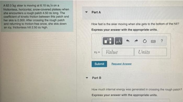 A 62.0 kg skier is moving at 6.10 m/s on a
frictionless, horizontal, snow-covered plateau when
she encounters a rough patch 4.50 m long. The
coefficient of kinetic friction between this patch and
her skis is 0.300. After crossing the rough patch
and returning to friction-free snow, she skis down
an icy, frictionless hill 2.50 m high.
▼
Part A
How fast is the skier moving when she gets to the bottom of the hill?
Express your answer with the appropriate units.
1/2 =
Submit
▾ Part B
HA
Value
Request Answer
Units
?
How much internal energy was generated in crossing the rough patch?
Express your answer with the appropriate units.