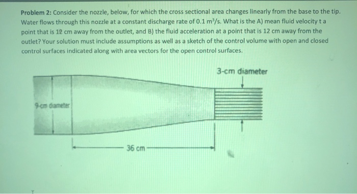 Problem 2: Consider the nozzle, below, for which the cross sectional area changes linearly from the base to the tip.
Water flows through this nozzle at a constant discharge rate of 0.1 m³/s. What is the A) mean fluid velocity ta
point that is 12 cm away from the outlet, and B) the fluid acceleration at a point that is 12 cm away from the
outlet? Your solution must include assumptions as well as a sketch of the control volume with open and closed
control surfaces indicated along with area vectors for the open control surfaces.
9-cm diameter
36 cm-
3-cm diameter