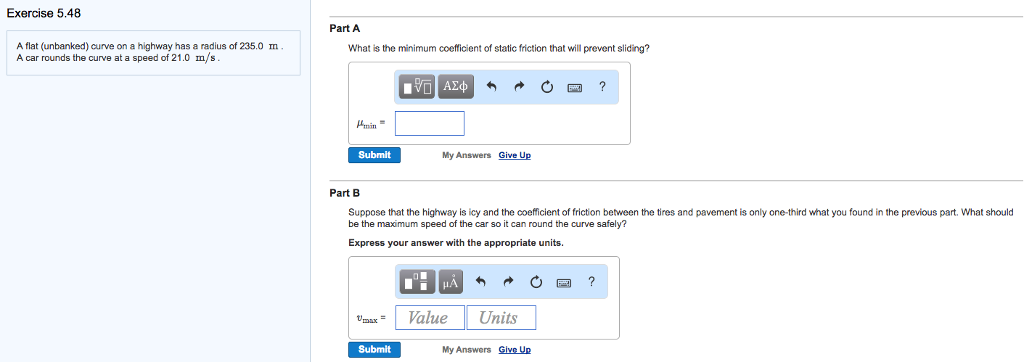 Exercise 5.48
A flat (unbanked) curve on a highway has a radius of 235.0 m
A car rounds the curve at a speed of 21.0 m/s.
Part A
What is the minimum coefficient of static friction that will prevent sliding?
Submit
Umax=
IVE ΑΣΦ
Submit
Part B
Suppose that the highway is icy and the coefficient of friction between the tires and pavement is only one-third what you found in the previous part. What should
be the maximum speed of the car so it can round the curve safely?
Express your answer with the appropriate units.
CH
My Answers Give Up
@
Value
3
Units
My Answers Give Up
?
?