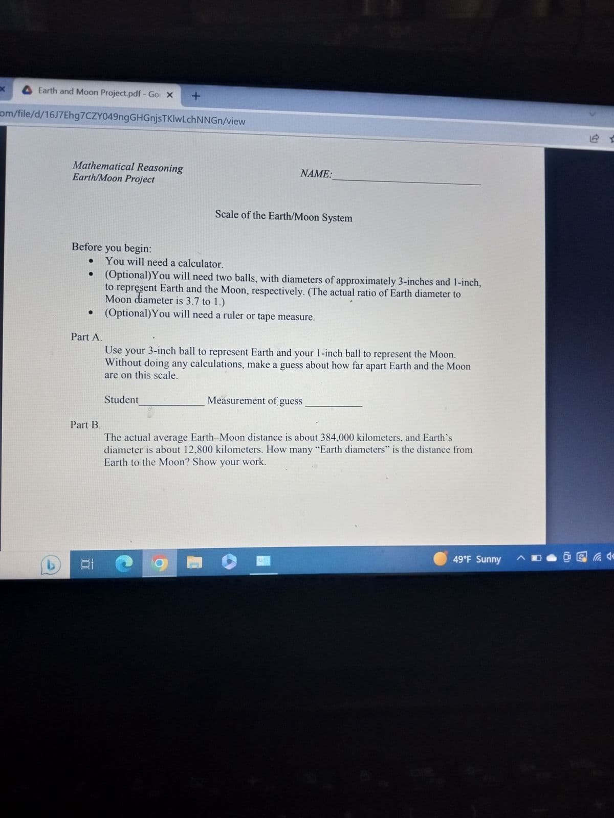 X
Earth and Moon Project.pdf - Go X
com/file/d/16J7Ehg7CZY049ngGHGnjsTKIwLchNNGn/view
Mathematical Reasoning
Earth/Moon Project
Before you begin:
+
Part B.
at
You will need a calculator.
• (Optional) You will need two balls, with diameters of approximately 3-inches and 1-inch,
to represent Earth and the Moon, respectively. (The actual ratio of Earth diameter to
Moon diameter is 3.7 to 1.)
• (Optional) You will need a ruler or tape measure.
NAME:
Scale of the Earth/Moon System
Part A.
Use your 3-inch ball to represent Earth and your 1-inch ball to represent the Moon.
Without doing any calculations, make a guess about how far apart Earth and the Moon
are on this scale.
Student
Measurement of guess
The actual average Earth-Moon distance is about 384,000 kilometers, and Earth's
diameter is about 12,800 kilometers. How many "Earth diameters" is the distance from
Earth to the Moon? Show your work.
49°F Sunny A