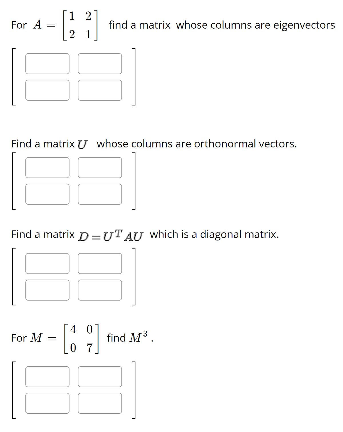 For A
=
For M
12
[224]
1
Find a matrix whose columns are orthonormal vectors.
Find a matrix D=UT AU which is a diagonal matrix.
=
find a matrix whose columns are eigenvectors
4
0 7
find M³