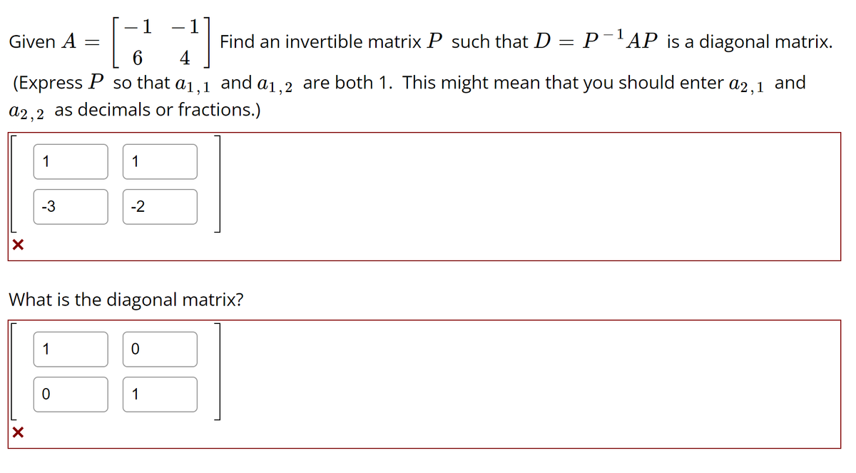 Given A
X
1
X
-3
(Express P so that a1,1 and a1,2 are both 1. This might mean that you should enter a2,1 and
a2,2 as decimals or fractions.)
=
1
[
6
0
1
What is the diagonal matrix?
1
-2
0
11
Find an invertible matrix P such that D P−¹AP is a diagonal matrix.
4
1
=