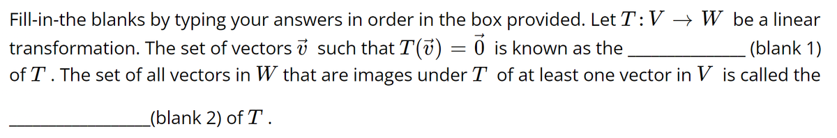 Fill-in-the blanks by typing your answers in order in the box provided. Let T: VW be a linear
transformation. The set of vectors v such that T(v) O is known as the
(blank 1)
of T. The set of all vectors in W that are images under T of at least one vector in V is called the
(blank 2) of T.
=