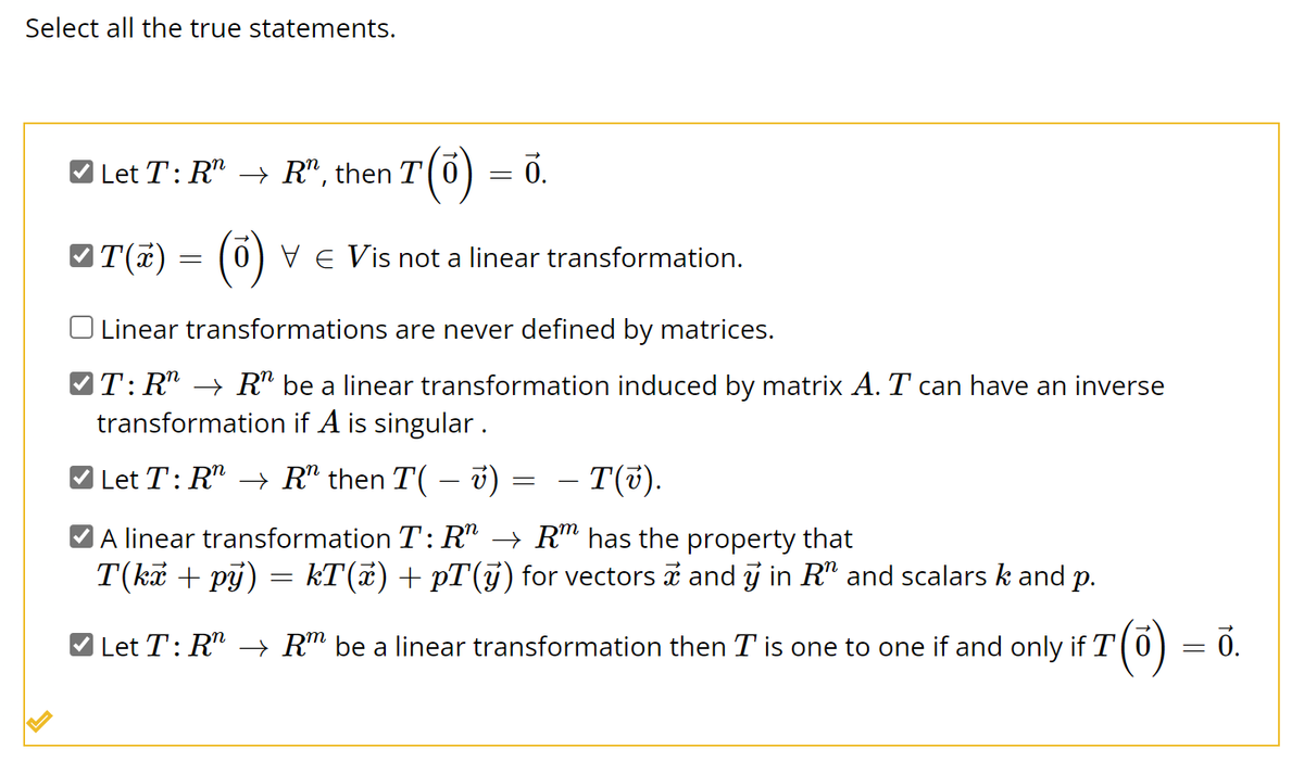 Select all the true statements.
L
Let T: R™ → R", then T(0) ỏ.
=
✓T(x)
~T(x) = (0) VE Vis not a linear transformation.
Linear transformations are never defined by matrices.
T: R"R" be a linear transformation induced by matrix A. T can have an inverse
transformation if A is singular.
Let T: RR" then T( – v)
– T(v).
A linear transformation T: R → Rm has the property that
T(kč + pý) = kT(x) + pT(ÿ) for vectors
and y in R" and scalars k and p.
✔ Let T: R" → Rm be a linear transformation then I is one to one if and only if T
=
=
0.