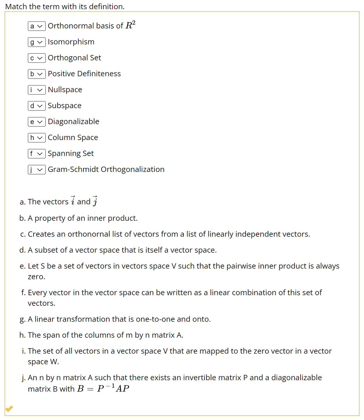Match the term with its definition.
a Orthonormal basis of R²
g✓ Isomorphism
c✓ Orthogonal Set
b✓ Positive Definiteness
✓Nullspace
d✓ Subspace
e ✓ Diagonalizable
h✓ Column Space
f✓ Spanning Set
Gram-Schmidt Orthogonalization
a. The vectors and
i
b. A property of an inner product.
c. Creates an orthonornal list of vectors from a list of linearly independent vectors.
d. A subset of a vector space that is itself a vector space.
e. Let S be a set of vectors in vectors space V such that the pairwise inner product is always
zero.
f. Every vector in the vector space can be written as a linear combination of this set of
vectors.
g. A linear transformation that is one-to-one and onto.
h. The span of the columns of m by n matrix A.
i. The set of all vectors in a vector space V that are mapped to the zero vector in a vector
space W.
j. An n by n matrix A such that there exists an invertible matrix P and a diagonalizable
matrix B with B = P¯¹AP