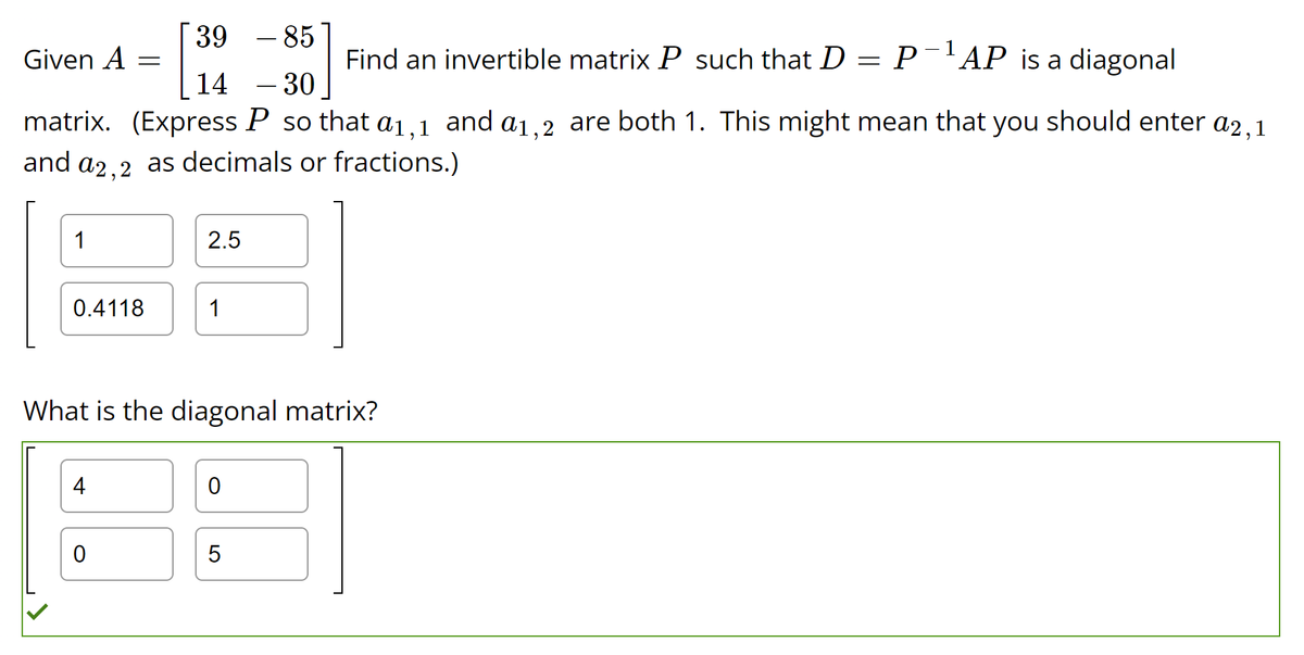 39
85
14
- 30
matrix. (Express P so that a1,1 and a1,2 are both 1. This might mean that you should enter a2,1
and a2,2 as decimals or fractions.)
Given A
1
0.4118
=
4
0
2.5
1
What is the diagonal matrix?
0
Find an invertible matrix P such that D P-¹AP is a diagonal
5
=