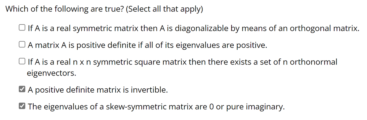 Which of the following are true? (Select all that apply)
□ If A is a real symmetric matrix then A is diagonalizable by means of an orthogonal matrix.
A matrix A is positive definite if all of its eigenvalues are positive.
□ If A is a real n x n symmetric square matrix then there exists a set of n orthonormal
eigenvectors.
A positive definite matrix is invertible.
✓ The eigenvalues of a skew-symmetric matrix are 0 or pure imaginary.