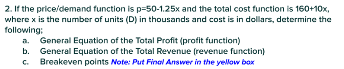 2. If the price/demand function is p-50-1.25x and the total cost function is 160+10x,
where x is the number of units (D) in thousands and cost is in dollars, determine the
following;
a. General Equation of the Total Profit (profit function)
b.
General Equation of the Total Revenue (revenue function)
Breakeven points Note: Put Final Answer in the yellow box
C.