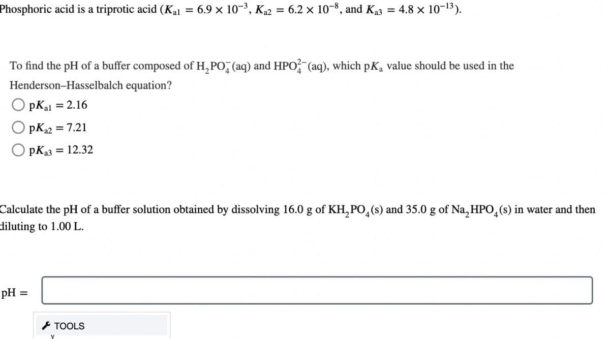 Phosphoric acid is a triprotic acid (Kal
To find the pH of a buffer composed of H₂PO4 (aq) and HPO2 (aq), which pKa value should be used in the
Henderson-Hasselbalch equation?
PK₁1 = 2.16
PK₁2 = 7.21
рКаз
pH =
= 12.32
=
Calculate the pH of a buffer solution obtained by dissolving 16.0 g of KH₂PO4(s) and 35.0 g of Na₂HPO4(s) in water and then
diluting to 1.00 L.
TOOLS
V
6.9 x 10-³, K₁2 = 6.2 x 10-8, and K₁3 = 4.8 × 10-13).