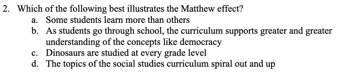 2. Which of the following best illustrates the Matthew effect?
a. Some students learn more than others
b. As students go through school, the curriculum supports greater and greater
understanding of the concepts like democracy
c. Dinosaurs are studied at every grade level
d. The topics of the social studies curriculum spiral out and up
