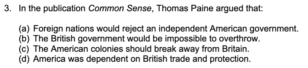 **Question:**
In the publication *Common Sense*, Thomas Paine argued that:

**Options:**
(a) Foreign nations would reject an independent American government.

(b) The British government would be impossible to overthrow.

(c) The American colonies should break away from Britain.

(d) America was dependent on British trade and protection.

**Detailed Explanation (if applicable):**
This text references the influential pamphlet *Common Sense* by Thomas Paine, published in 1776, which argued for American independence from Britain. Paine's arguments included advocating for the colonies to break away from British rule, thereby promoting the idea of liberty and self-governance. The correct answer, in this case, is option (c): The American colonies should break away from Britain.