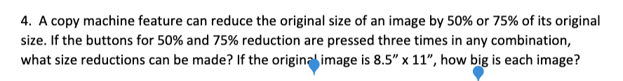 4. A copy machine feature can reduce the original size of an image by 50% or 75% of its original
size. If the buttons for 50% and 75% reduction are pressed three times in any combination,
what size reductions can be made? If the origina image is 8.5" x 11", how big is each image?
