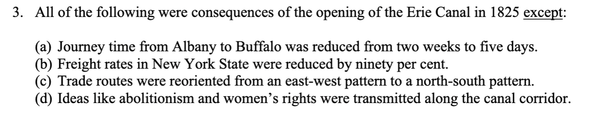 **Consequences of the Opening of the Erie Canal in 1825**

The Erie Canal, completed in 1825, had significant impacts on transportation and social movements in New York State and beyond. Some of the major consequences of its opening included:

1. **Reduction in Journey Time**:
    - The journey time from Albany to Buffalo was dramatically reduced from two weeks to just five days.

2. **Decrease in Freight Rates**:
    - Freight rates throughout New York State saw a significant decrease, dropping by ninety percent.

3. **Changes in Trade Routes**:
    - Trade routes experienced a reorientation. Instead of following an east-west pattern, they shifted towards a north-south configuration.

4. **Transmission of Ideas**:
    - The canal also served as a conduit for the spread of social and political ideas, including abolitionism and women’s rights, along its corridor.

One of the statements listed above, however, is not a direct consequence of the canal’s opening. Specifically, while the canal had a widespread impact on transportation and trade, the notion that trade routes were redirected from an east-west pattern to a north-south pattern (statement c) is not accurate in this context.