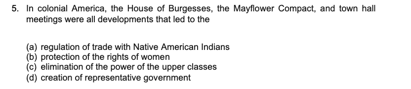 5. In colonial America, the House of Burgesses, the Mayflower Compact, and town hall
meetings were all developments that led to the
(a) regulation of trade with Native American Indians
(b) protection of the rights of women
(c) elimination of the power of the upper classes
(d) creation of representative government
