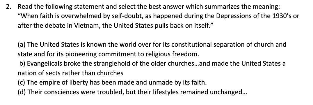 2. Read the following statement and select the best answer which summarizes the meaning:
"When faith is overwhelmed by self-doubt, as happened during the Depressions of the 1930's or
after the debate in Vietnam, the United States pulls back on itself."
(a) The United States is known the world over for its constitutional separation of church and
state and for its pioneering commitment to religious freedom.
b) Evangelicals broke the stranglehold of the older churches...and made the United States a
nation of sects rather than churches
(c) The empire of liberty has been made and unmade by its faith.
(d) Their consciences were troubled, but their lifestyles remained unchanged...
