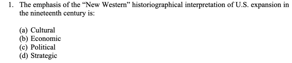 1. The emphasis of the "New Western" historiographical interpretation of U.S. expansion in
the nineteenth century is:
(a) Cultural
(b) Economic
(c) Political
(d) Strategic
