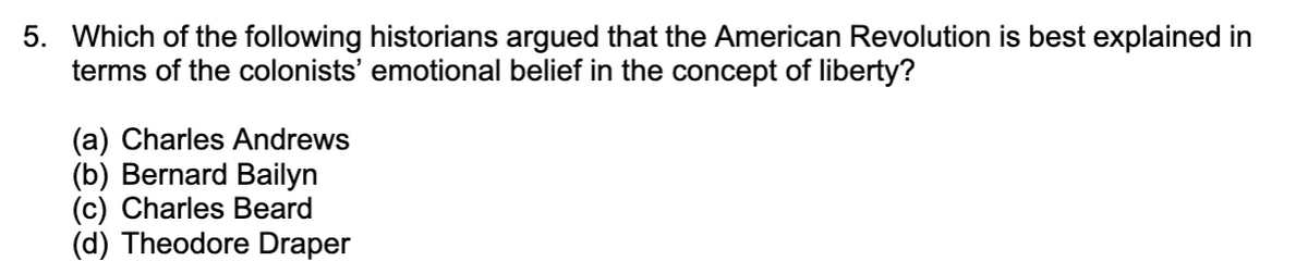 ### Quiz Question for US History Course – The American Revolution

**Question:**

Which of the following historians argued that the American Revolution is best explained in terms of the colonists’ emotional belief in the concept of liberty?

**Options:**
- (a) Charles Andrews
- (b) Bernard Bailyn
- (c) Charles Beard
- (d) Theodore Draper