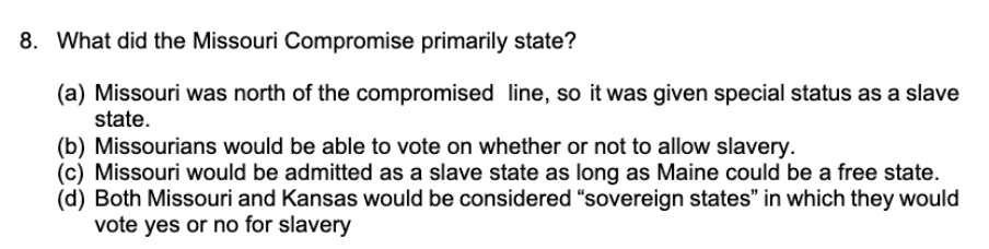 8. What did the Missouri Compromise primarily state?
(a) Missouri was north of the compromised line, so it was given special status as a slave
state.
(b) Missourians would be able to vote on whether or not to allow slavery.
(c) Missouri would be admitted as a slave state as long as Maine could be a free state.
(d) Both Missouri and Kansas would be considered "sovereign states" in which they would
vote yes or no for slavery
