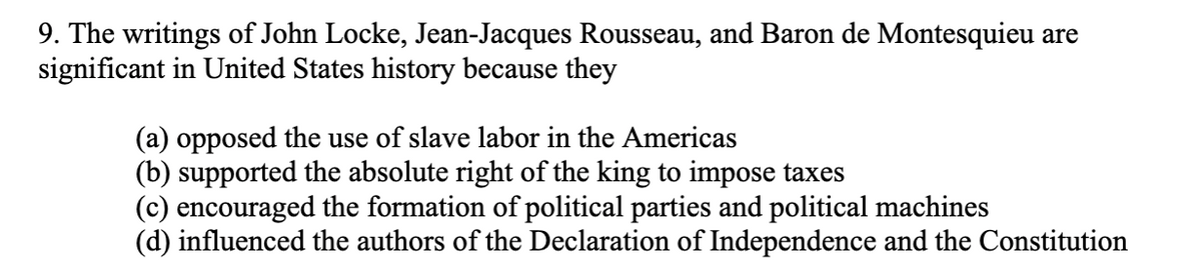 9. The writings of John Locke, Jean-Jacques Rousseau, and Baron de Montesquieu are
significant in United States history because they
(a) opposed the use of slave labor in the Americas
(b) supported the absolute right of the king to impose taxes
(c) encouraged the formation of political parties and political machines
(d) influenced the authors of the Declaration of Independence and the Constitution
