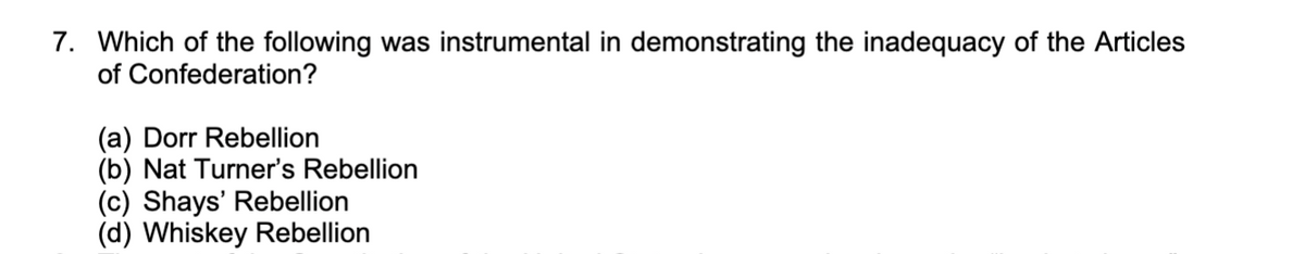 7. Which of the following was instrumental in demonstrating the inadequacy of the Articles
of Confederation?
(a) Dorr Rebellion
(b) Nat Turner's Rebellion
(c) Shays' Rebellion
(d) Whiskey Rebellion
