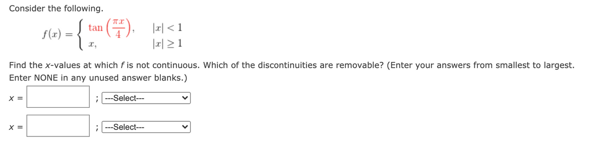 Consider the following.
E).
|피 <1
tan
f(x)
x,
|x| >1
Find the x-values at which f is not continuous. Which of the discontinuities are removable? (Enter your answers from smallest to largest.
Enter NONE in any unused answer blanks.)
X =
---Select---
X =
---Select---
