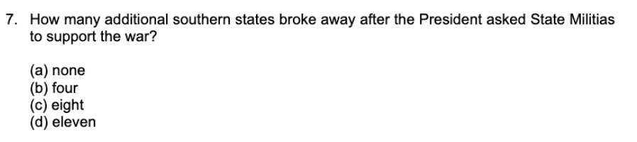 7. How many additional southern states broke away after the President asked State Militias
to support the war?
(a) none
(b) four
(c) eight
(d) eleven
